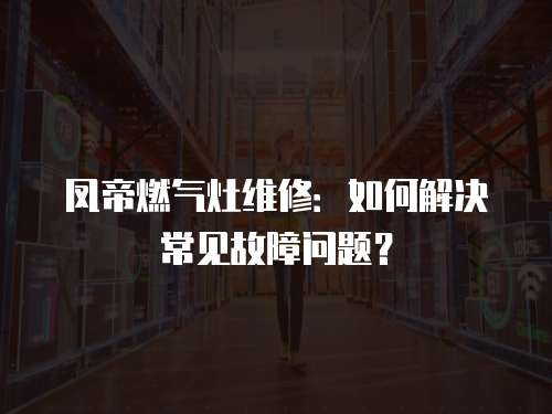 鳳帝燃氣灶維修：如何解決常見故障問題？