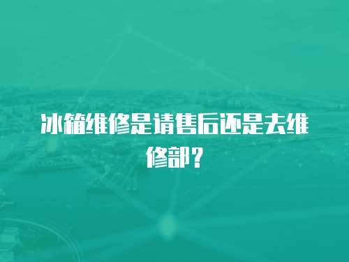 冰箱維修是請售后還是去維修部？