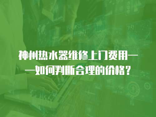 神州熱水器維修上門費用——如何判斷合理的價格？