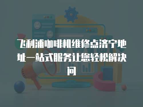 飛利浦咖啡機維修點濟寧地址一站式服務讓您輕松解決問