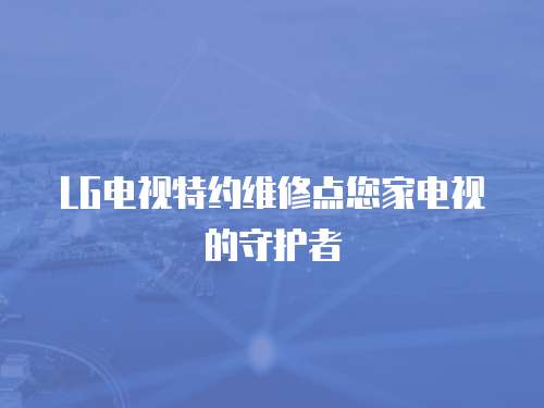 LG電視特約維修點您家電視的守護者