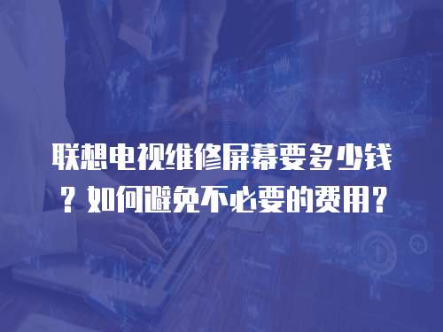 聯(lián)想電視維修屏幕要多少錢(qián)？如何避免不必要的費(fèi)用？