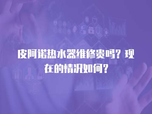 皮阿諾熱水器維修貴嗎？現在的情況如何？