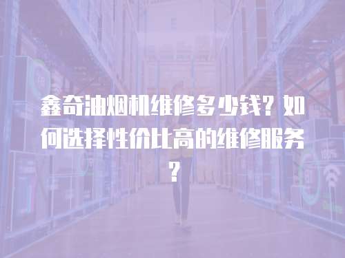 鑫奇油煙機維修多少錢？如何選擇性價比高的維修服務？