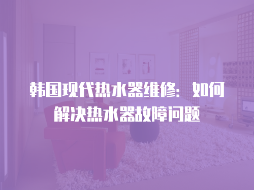 韓國現代熱水器維修：如何解決熱水器故障問題