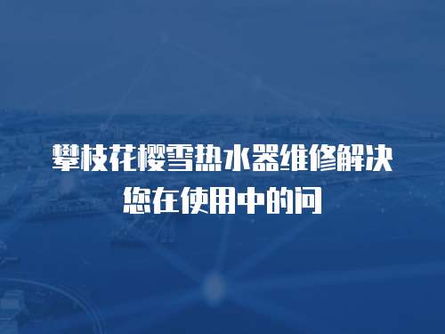 攀枝花櫻雪熱水器維修解決您在使用中的問(wèn)