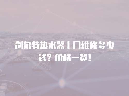 創爾特熱水器上門維修多少錢？價格一覽！