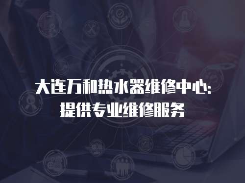 大連萬(wàn)和熱水器維修中心：提供專業(yè)維修服務(wù)