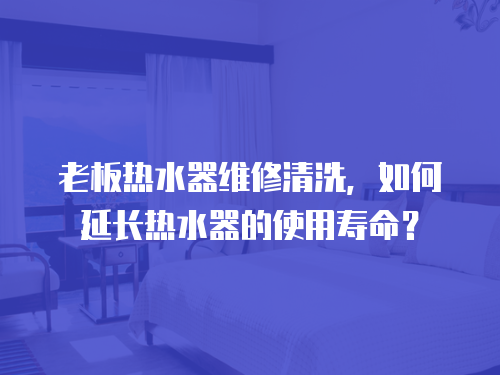 老板熱水器維修清洗，如何延長熱水器的使用壽命？