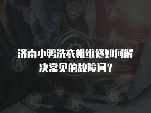 濟南小鴨洗衣機維修如何解決常見的故障問？