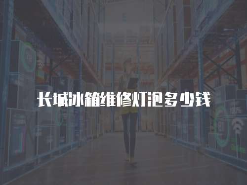 長城冰箱維修燈泡多少錢