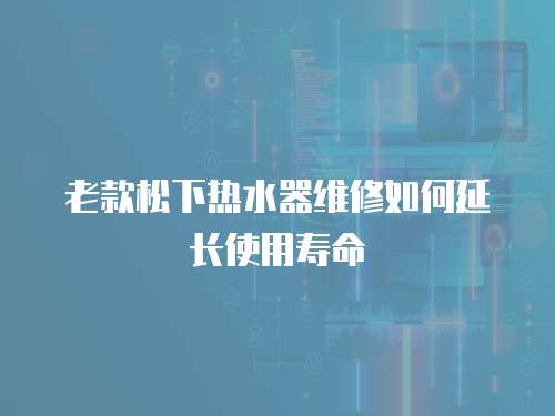 老款松下熱水器維修如何延長使用壽命