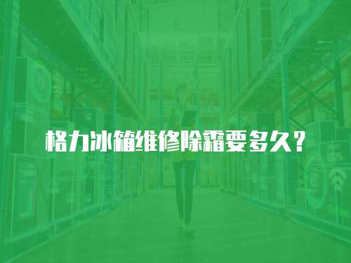 格力冰箱維修除霜要多久？