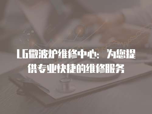 LG微波爐維修中心：為您提供專業(yè)快捷的維修服務(wù)