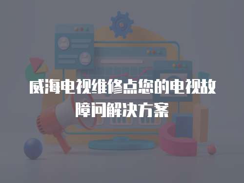 威海電視維修點您的電視故障問解決方案