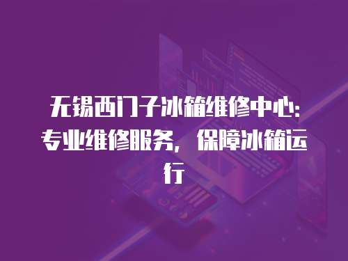 無錫西門子冰箱維修中心：專業維修服務，保障冰箱運行
