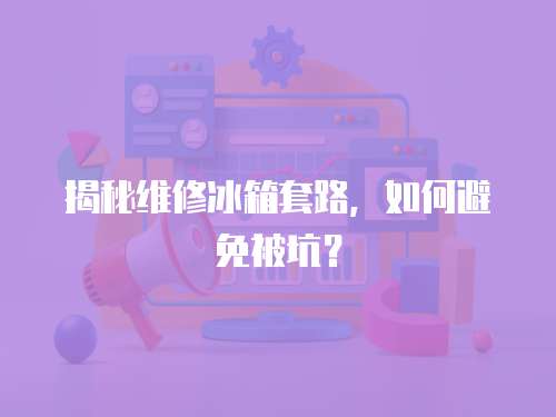 揭秘維修冰箱套路，如何避免被坑？