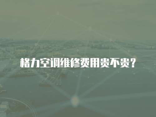 格力空調維修費用貴不貴？