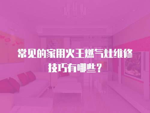 常見的家用火王燃氣灶維修技巧有哪些？