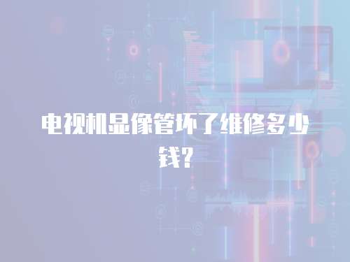 電視機顯像管壞了維修多少錢？
