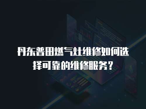 丹東普田燃氣灶維修如何選擇可靠的維修服務？