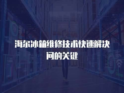 海爾冰箱維修技術快速解決問的關鍵