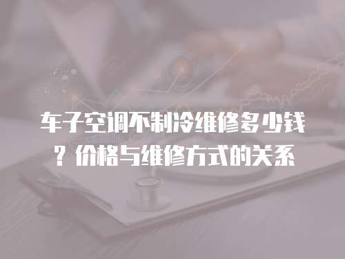 車子空調不制冷維修多少錢？價格與維修方式的關系