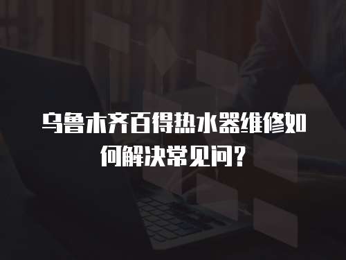 烏魯木齊百得熱水器維修如何解決常見問？