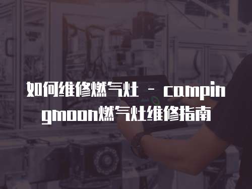 如何維修燃氣灶 - campingmoon燃氣灶維修指南