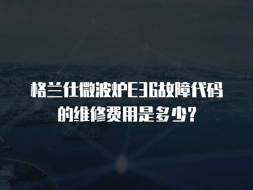 格蘭仕微波爐E36故障代碼的維修費用是多少？