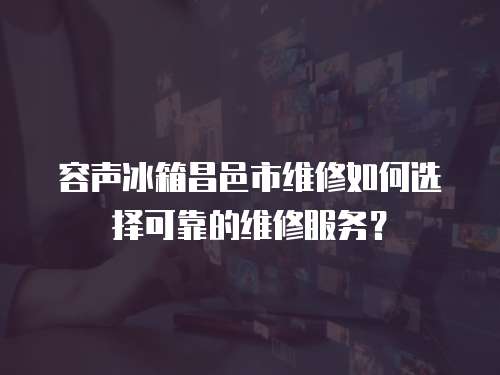 容聲冰箱昌邑市維修如何選擇可靠的維修服務？