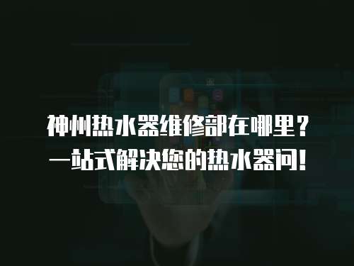 神州熱水器維修部在哪里？一站式解決您的熱水器問！