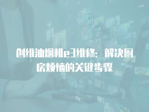 創(chuàng)維油煙機(jī)e3維修：解決廚房煩惱的關(guān)鍵步驟