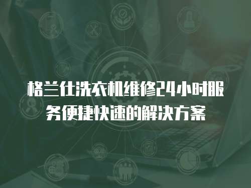 格蘭仕洗衣機維修24小時服務便捷快速的解決方案