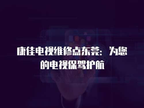 康佳電視維修點東莞：為您的電視保駕護航