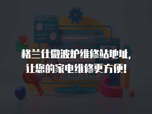 格蘭仕微波爐維修站地址，讓您的家電維修更方便！