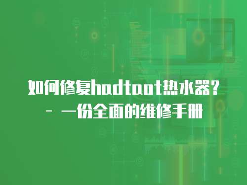 如何修復hadtaot熱水器？ - 一份全面的維修手冊