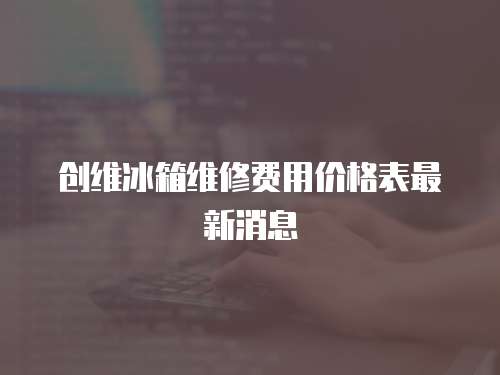 創(chuàng)維冰箱維修費(fèi)用價(jià)格表最新消息