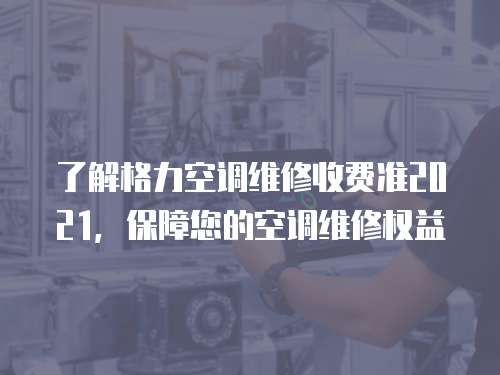 了解格力空調維修收費準2021，保障您的空調維修權益