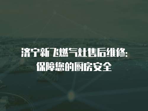 濟寧新飛燃氣灶售后維修：保障您的廚房安全