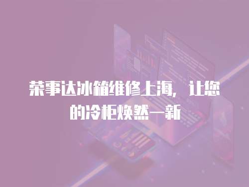榮事達冰箱維修上海，讓您的冷柜煥然一新