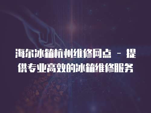 海爾冰箱杭州維修網點 - 提供專業高效的冰箱維修服務