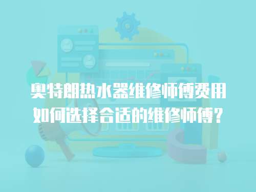 奧特朗熱水器維修師傅費用如何選擇合適的維修師傅？