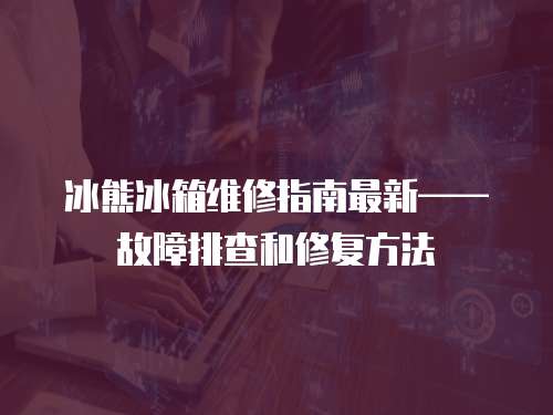 冰熊冰箱維修指南最新——故障排查和修復方法