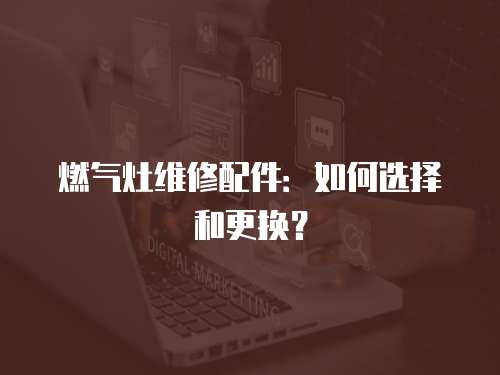 燃氣灶維修配件：如何選擇和更換？