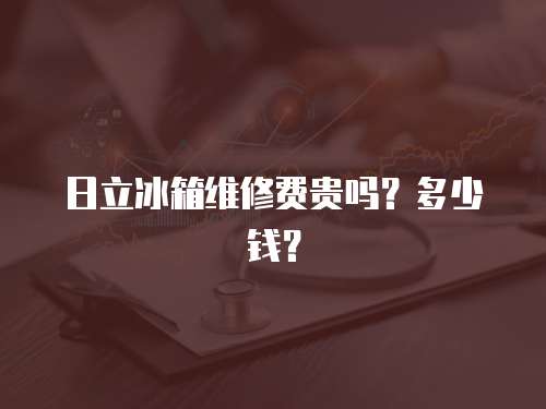 日立冰箱維修費貴嗎？多少錢？