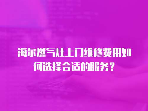 海爾燃氣灶上門維修費用如何選擇合適的服務？