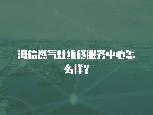 海信燃氣灶維修服務中心怎么樣？
