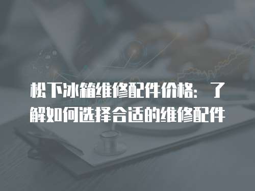 松下冰箱維修配件價格：了解如何選擇合適的維修配件