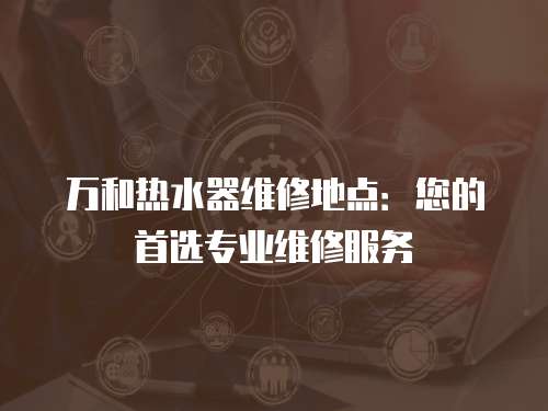 萬和熱水器維修地點：您的首選專業維修服務